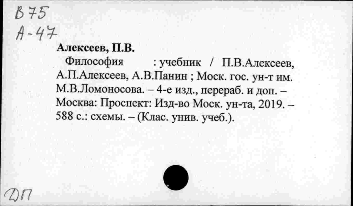 ﻿А-№
Алексеев, П.В.
Философия : учебник / П.В.Алексеев, А.П.Алексеев, А.В.Панин ; Моск. гос. ун-т им. М.В.Ломоносова. - 4-е изд., перераб. и доп. -Москва: Проспект: Изд-во Моск, ун-та, 2019. -588 с.: схемы. - (Клас. унив. учеб.).
<7)П